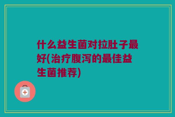 什么益生菌对拉肚子好(的佳益生菌推荐) 什么益生菌对拉肚子好(的佳益生菌推荐)