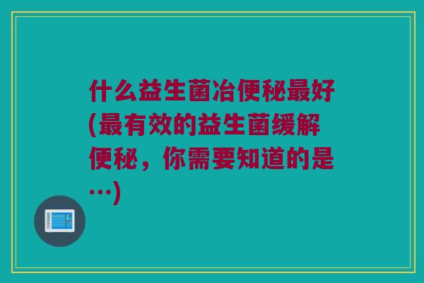 什么益生菌冶便秘最好(最有效的益生菌缓解便秘，你需要知道的是…)