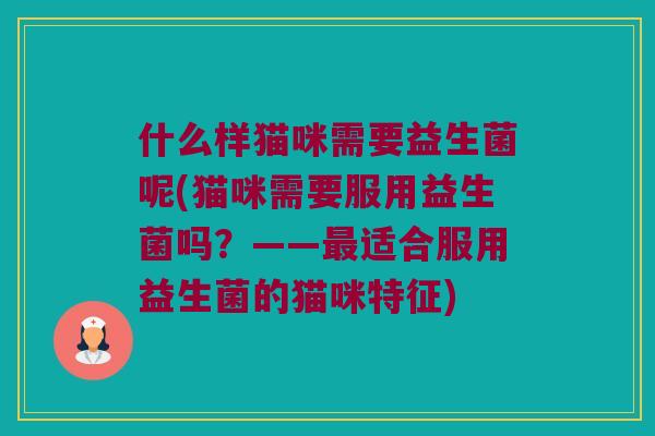 什么样猫咪需要益生菌呢(猫咪需要服用益生菌吗？——最适合服用益生菌的猫咪特征)
