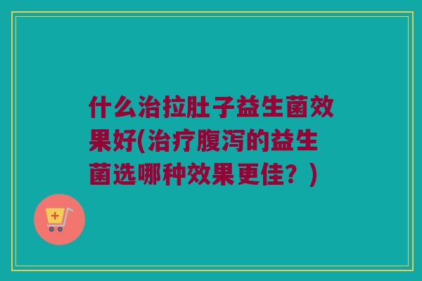 什么拉肚子益生菌效果好(的益生菌选哪种效果更佳?) 什么拉肚子益生菌效果好(的益生菌选哪种效果更佳?)