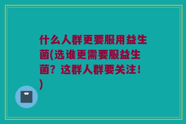 什么人群更要服用益生菌(选谁更需要服益生菌？这群人群要关注！)
