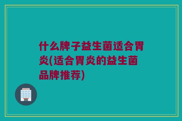 什么牌子益生菌适合胃炎(适合胃炎的益生菌品牌推荐)