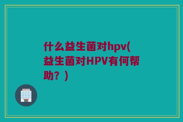什么益生菌对hpv(益生菌对HPV有何帮助？)