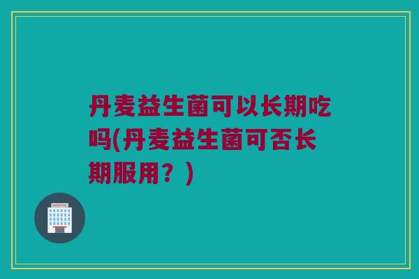 丹麦益生菌可以长期吃吗(丹麦益生菌可否长期服用？)