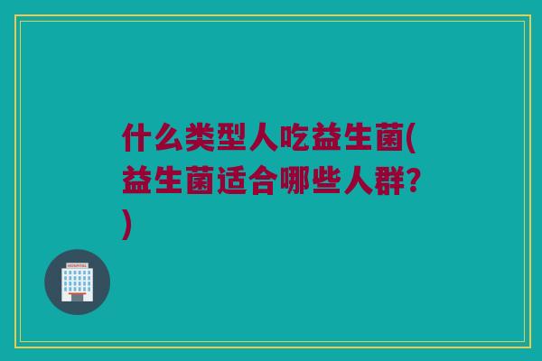 什么类型人吃益生菌(益生菌适合哪些人群?) 什么类型人吃益生菌(益生菌适合哪些人群?)
