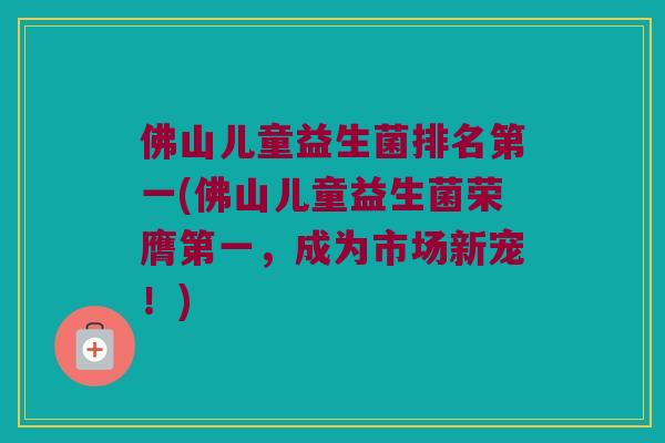 佛山儿童益生菌排名第一(佛山儿童益生菌荣膺第一，成为市场新宠！)