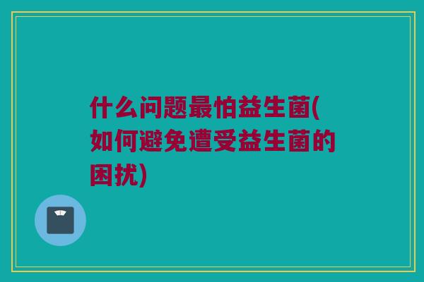 什么问题怕益生菌(如何避免遭受益生菌的困扰)