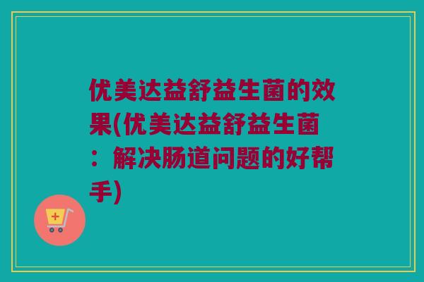 优美达益舒益生菌的效果(优美达益舒益生菌：解决肠道问题的好帮手)