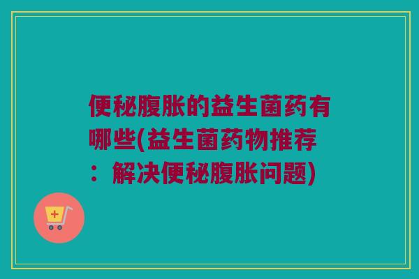 便秘腹胀的益生菌药有哪些(益生菌药物推荐：解决便秘腹胀问题)