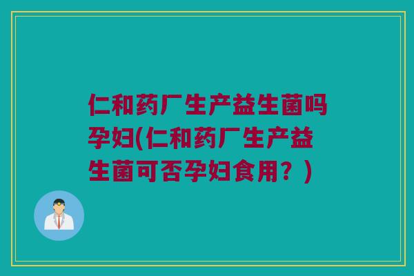 仁和药厂生产益生菌吗孕妇(仁和药厂生产益生菌可否孕妇食用？)