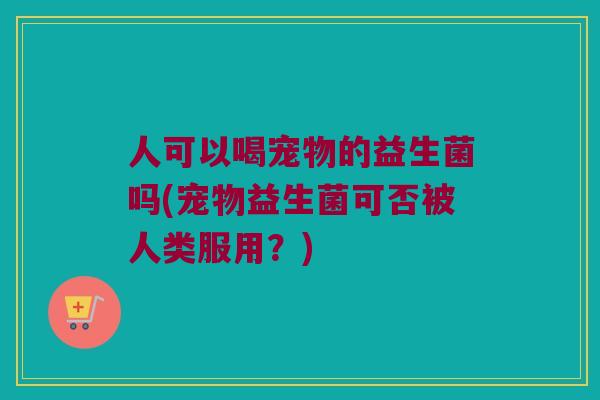 人可以喝宠物的益生菌吗(宠物益生菌可否被人类服用？)