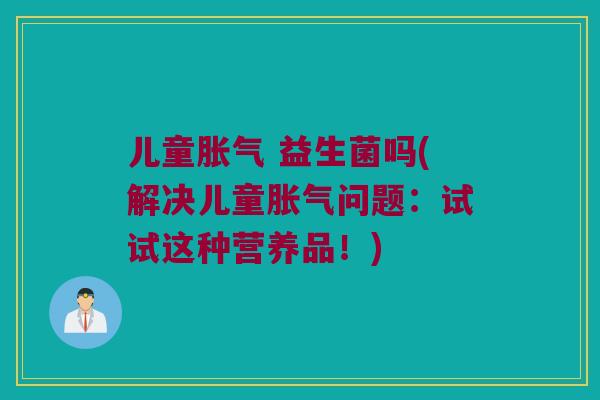 儿童胀气 益生菌吗(解决儿童胀气问题：试试这种营养品！)