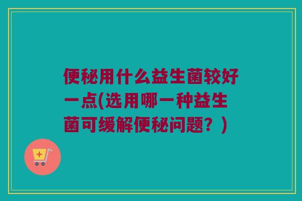 便秘用什么益生菌较好一点(选用哪一种益生菌可缓解便秘问题？)