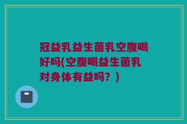 冠益乳益生菌乳空腹喝好吗(空腹喝益生菌乳对身体有益吗?) 冠益乳益生菌乳空腹喝好吗(空腹喝益生菌乳对身体有益吗?)