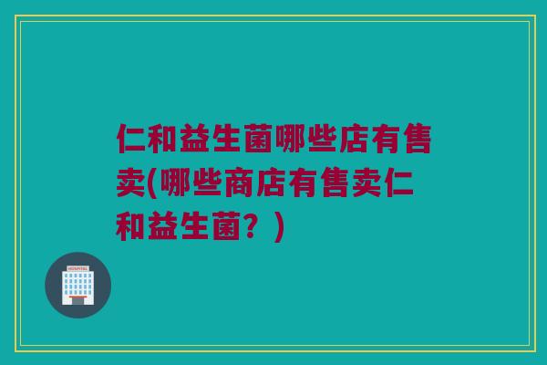 仁和益生菌哪些店有售卖(哪些商店有售卖仁和益生菌?) 仁和益生菌哪些店有售卖(哪些商店有售卖仁和益生菌?)