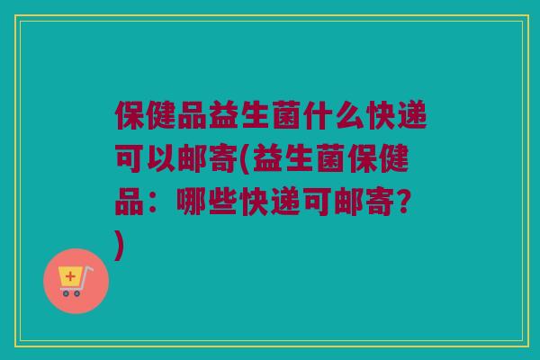 保健品益生菌什么快递可以邮寄(益生菌保健品:哪些快递可邮寄?) 保健品益生菌什么快递可以邮寄(益生菌保健品:哪些快递可邮寄?)
