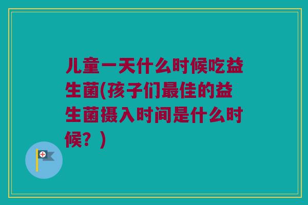 儿童一天什么时候吃益生菌(孩子们佳的益生菌摄入时间是什么时候?) 儿童一天什么时候吃益生菌(孩子们佳的益生菌摄入时间是什么时候?)