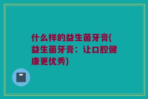什么样的益生菌牙膏(益生菌牙膏:让口腔健康更优秀) 什么样的益生菌牙膏(益生菌牙膏:让口腔健康更优秀)