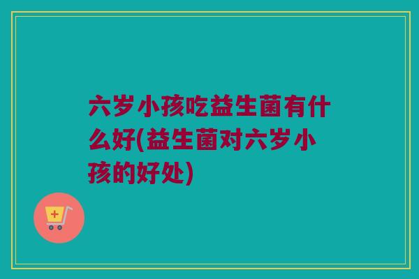 六岁小孩吃益生菌有什么好(益生菌对六岁小孩的好处)