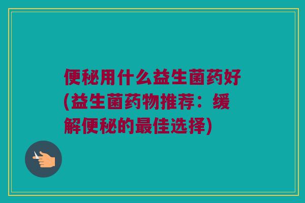 用什么益生菌药好(益生菌推荐:缓解的佳选择) 用什么益生菌药好(益生菌推荐:缓解的佳选择)