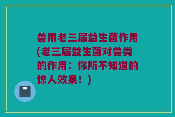 兽用老三届益生菌作用(老三届益生菌对兽类的作用：你所不知道的惊人效果！)