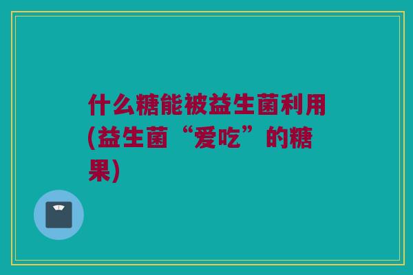 什么糖能被益生菌利用(益生菌“爱吃”的糖果) 什么糖能被益生菌利用(益生菌“爱吃”的糖果)