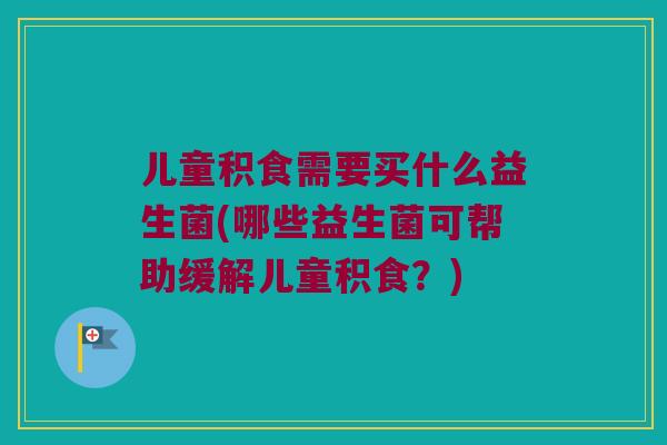 儿童积食需要买什么益生菌(哪些益生菌可帮助缓解儿童积食？)