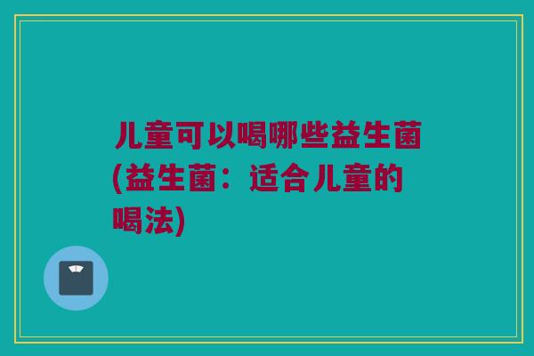 儿童可以喝哪些益生菌(益生菌:适合儿童的喝法) 儿童可以喝哪些益生菌(益生菌:适合儿童的喝法)