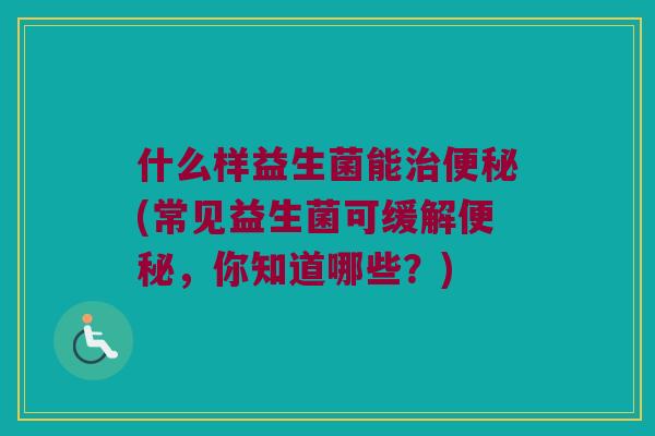 什么样益生菌能(常见益生菌可缓解,你知道哪些?) 什么样益生菌能(常见益生菌可缓解,你知道哪些?)