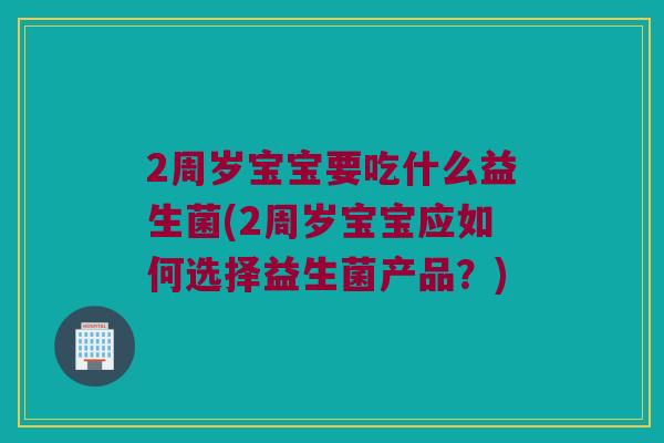 2周岁宝宝要吃什么益生菌(2周岁宝宝应如何选择益生菌产品？)