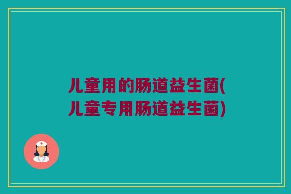 儿童用的肠道益生菌(儿童专用肠道益生菌) 儿童用的肠道益生菌(儿童专用肠道益生菌)