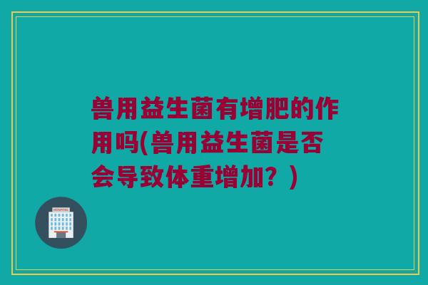 兽用益生菌有增肥的作用吗(兽用益生菌是否会导致体重增加?) 兽用益生菌有增肥的作用吗(兽用益生菌是否会导致体重增加?)