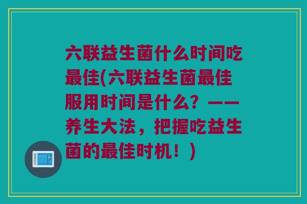 六联益生菌什么时间吃佳(六联益生菌佳服用时间是什么?——养生大法,把握吃益生菌的佳时机!) 六联益生菌什么时间吃佳(六联益生菌佳服用时间是什么?——养生大法,把握吃益生菌的佳时机!)