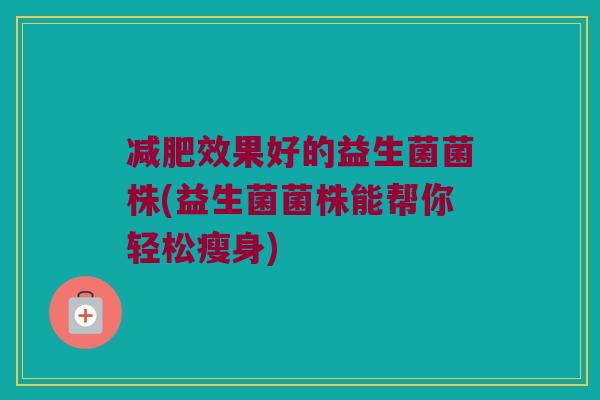 效果好的益生菌菌株(益生菌菌株能帮你轻松瘦身) 效果好的益生菌菌株(益生菌菌株能帮你轻松瘦身)