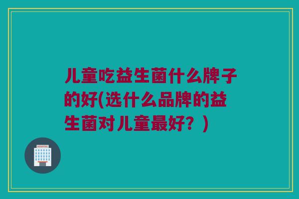 儿童吃益生菌什么牌子的好(选什么品牌的益生菌对儿童最好？)