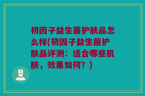 初因子益生菌护肤品怎么样(初因子益生菌护肤品评测:适合哪些,效果如何?) 初因子益生菌护肤品怎么样(初因子益生菌护肤品评测:适合哪些,效果如何?)