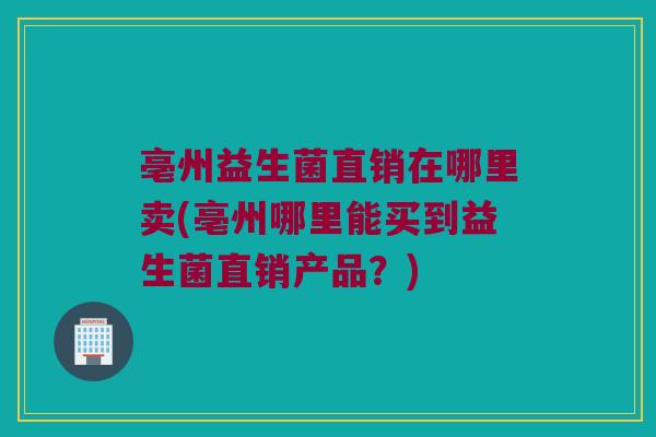 亳州益生菌直销在哪里卖(亳州哪里能买到益生菌直销产品？)