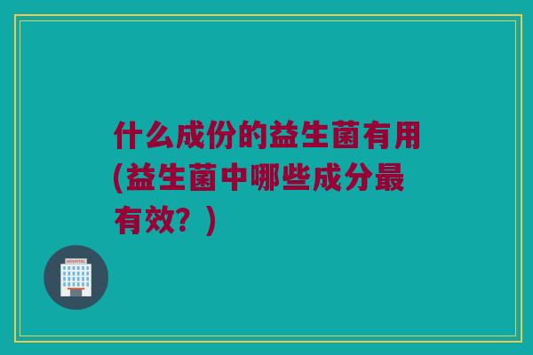 什么成份的益生菌有用(益生菌中哪些成分有效?) 什么成份的益生菌有用(益生菌中哪些成分有效?)
