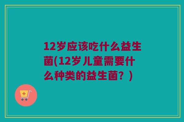12岁应该吃什么益生菌(12岁儿童需要什么种类的益生菌?) 12岁应该吃什么益生菌(12岁儿童需要什么种类的益生菌?)