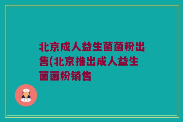 北京成人益生菌菌粉出售(北京推出成人益生菌菌粉销售