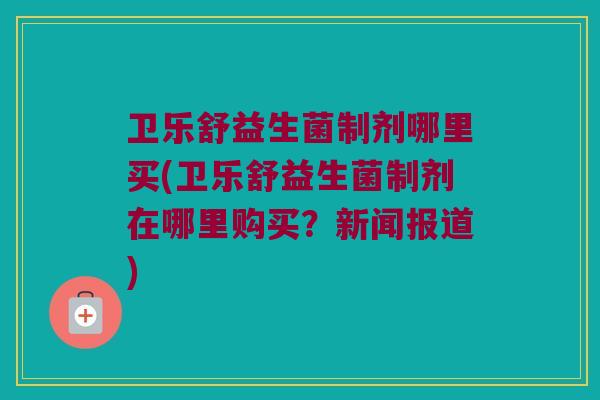 卫乐舒益生菌制剂哪里买(卫乐舒益生菌制剂在哪里购买?新闻报道) 卫乐舒益生菌制剂哪里买(卫乐舒益生菌制剂在哪里购买?新闻报道)