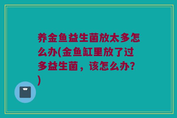 养金鱼益生菌放太多怎么办(金鱼缸里放了过多益生菌,该怎么办?) 养金鱼益生菌放太多怎么办(金鱼缸里放了过多益生菌,该怎么办?)