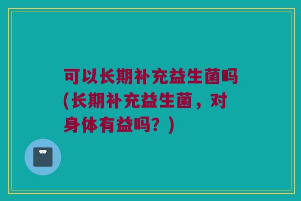 可以长期补充益生菌吗(长期补充益生菌,对身体有益吗?) 可以长期补充益生菌吗(长期补充益生菌,对身体有益吗?)