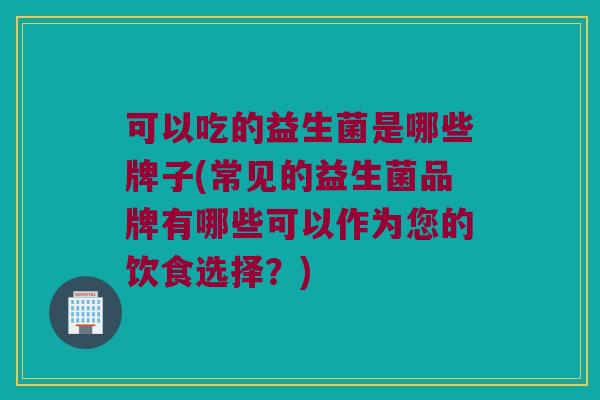 可以吃的益生菌是哪些牌子(常见的益生菌品牌有哪些可以作为您的饮食选择?) 可以吃的益生菌是哪些牌子(常见的益生菌品牌有哪些可以作为您的饮食选择?)