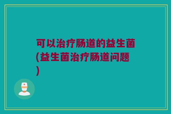 可以治疗肠道的益生菌(益生菌治疗肠道问题)