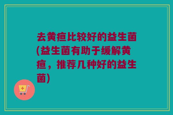 去黄疸比较好的益生菌(益生菌有助于缓解黄疸,推荐几种好的益生菌) 去黄疸比较好的益生菌(益生菌有助于缓解黄疸,推荐几种好的益生菌)