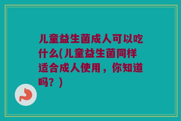 儿童益生菌成人可以吃什么(儿童益生菌同样适合成人使用，你知道吗？)