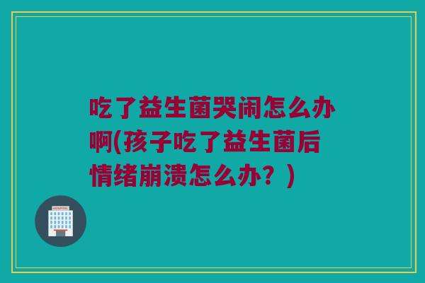 吃了益生菌哭闹怎么办啊(孩子吃了益生菌后情绪崩溃怎么办？)