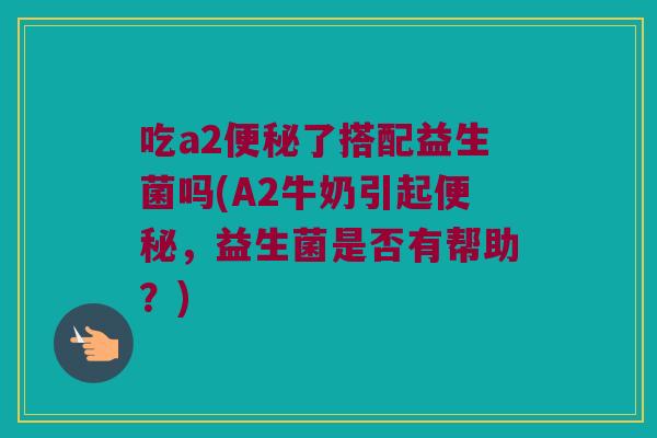 吃a2便秘了搭配益生菌吗(A2牛奶引起便秘，益生菌是否有帮助？)