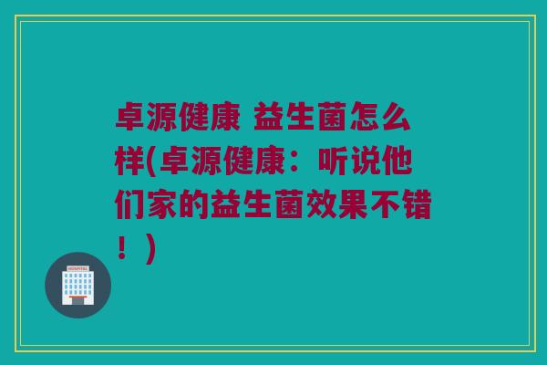 卓源健康 益生菌怎么样(卓源健康：听说他们家的益生菌效果不错！)